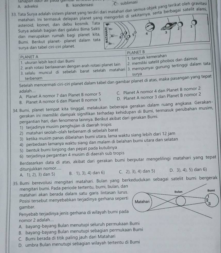 Tahapan đầur air pada gambar ter
A. adveksi B. kondensasi C. sublimasi
33. Tata Surya adalah sistem planet yang terdiri dari matahari dan semua objek yang terikat oleh gravitasi
matahari. Ini termasuk delapan planet yrta berbagai satelit alami,
asteroid, komet, dan debu kosmik. T
Surya adalah bagian dari galaksi Bima Sa
dan merupakan rumah bagi planet ki
Bumi. Berikut planet- planet dalam t
surya dan tabel ciri-ciri planet.
PLANET B
PLANET A
1. tampak kemerahan
1. ukuran lebih kecil dari Bumi
2. arah rotasi berlawanan dengan arah rotasi planet lain 2. memiliki satelit phobos dan daimos
3. selalu muncul di sebelah barat setelah matahari 3. mempunyai gunung tertinggi dalam tata
terbenam surya
Setelah mencermati ciri-ciri planet dalam tabel dan gambar planet di atas, maka pasangan yang tepat
adalah....
A. Planet A nomor 7 dan Planet B nomor 5 C. Planet A nomor 4 dan Planet B nomor 2
B. Planet A nomor 6 dan Planet B nomor 5 D. Planet A nomor 3 dan Planet B nomor 2
34. Bumi, planet tempat kita tinggal, melakukan beberapa gerakan dalam ruang angkasa. Gerakan-
gerakan ini memiliki dampak signifikan terhadap kehidupan di Bumi, termasuk perubahan musim,
pergantian hari, dan fenomena lainnya. Berikut akibat dari gerakan Bumi.
1) terjadinya musim penghujan di daerah tropis
2) matahari seolah-olah terbenam di sebelah barat
3) ketika musim panas dibelahan bumi utara, lama waktu siang lebih dari 12 jam
4) perbedaan lamanya waktu siang dan malam di belahan bumi utara dan selatan
5) bentuk bumi lonjong dan pepat pada kutubnya
6) terjadinya pergantian 4 musim di daerah sub tropis
Berdasarkan data di atas, akibat dari gerakan bumi berputar mengelilingi matahari yang tepat
ditunjukkan nomor.....
A. 1), 2), 3) dan 5) B. 1), 3), 4) dan 6) C. 2), 3), 4) dan 5) D. 3), 4), 5) dan 6)
35. Bumi berevolusi mengitari matahari. Bulan yang berkedudukan sebagai satelit bumi bergerak
mengitari bumi. Pada periode tertentu, bumi, bulan, dan
matahari akan berada dalam satu garis lintasan lurus.
Bulan Bumi
Posisi tersebut menyebabkan terjadinya gerhana seperti Matahari
2
gambar. 3
Penyebab terjadinya jenis gerhana di wilayah bumi pada
nomor 2 adalah....
A. bayang-bayang Bulan menutupi seluruh permukaan Bumi
B. bayang-bayang Bulan menutupi sebagian permukaan Bumi
C. Bumi berada di titik paling jauh dari Matahari
D. umbra Bulan menutupi sebagian wilayah tertentu di Bumi