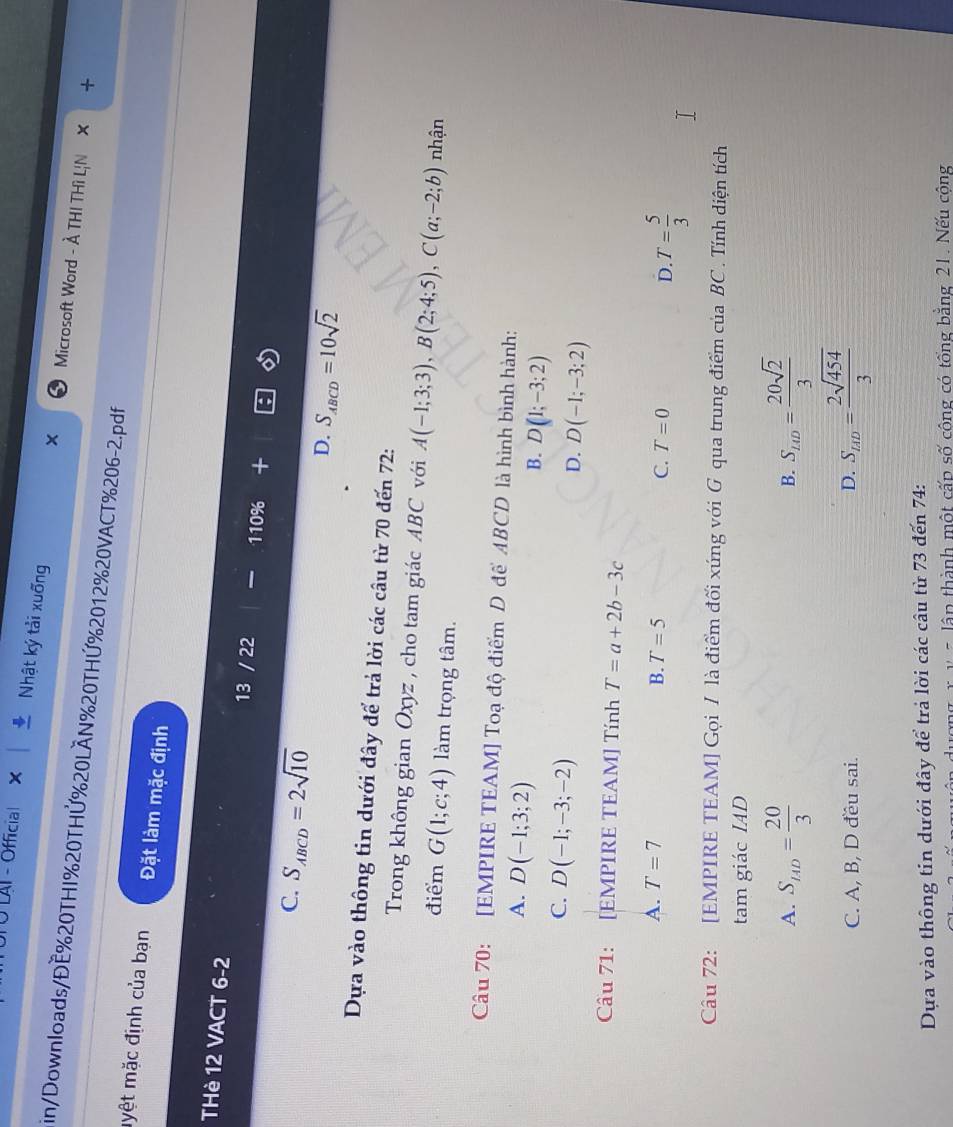LAI - Official ×
×
Nhật ký tải xuống Microsoft Word - À THI THì L|N ×
in/Downloads/ĐE%20THI%20THỨ%20LÂN%20THỨ%2012%20VACT%206-2.pdf
myệt mặc định của bạn Đặt làm mặc định
THè 12 VACT 6-2 13 / 22 110% +
C. S_ABCD=2sqrt(10) D. S_ABCD=10sqrt(2)
Dựa vào thông tin dưới đây để trả lời các câu từ 70 đến 72 :
Trong không gian Oxyz , cho tam giác ABC với A(-1;3;3), B(2;4;5), C(a;-2;b) nhận
điểm G(1;c;4) làm trọng tâm.
Câu 70: [EMPIRE TEAM] Toạ độ điểm D để ABCD là hình bình hành:
A. D(-1;3;2)
B. D(1;-3;2)
C. D(-1;-3;-2)
D. D(-1;-3;2)
Câu 71: [EMPIRE TEAM] Tính T=a+2b-3c
A. T=7 B. T=5 C. T=0 D. T= 5/3 
Câu 72: [EMPIRE TEAM] Gọi / là điểm đối xúng với G qua trung điểm của BC . Tính diện tích
tam giác IAD
A. S_14D= 20/3  B. S_LO= 20sqrt(2)/3 
C. A, B, D đều sai. D. S_AD= 2sqrt(454)/3 
Dựa vào thông tin dưới đây để trả lời các câu từ 73 đến 74:
* v= lập thành một cấp số công có tổng bằng 21. Nếu công