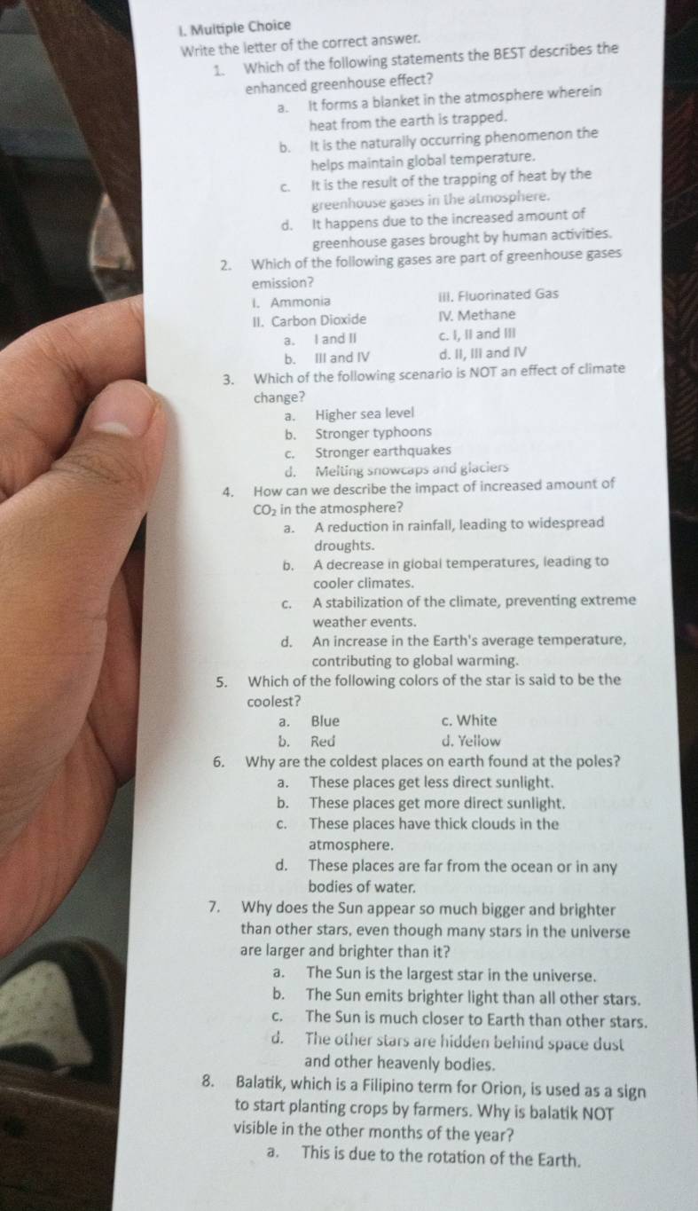 Write the letter of the correct answer.
1. Which of the following statements the BEST describes the
enhanced greenhouse effect?
a. It forms a blanket in the atmosphere wherein
heat from the earth is trapped.
b. It is the naturally occurring phenomenon the
helps maintain global temperature.
c. It is the result of the trapping of heat by the
greenhouse gases in the atmosphere.
d. It happens due to the increased amount of
greenhouse gases brought by human activities.
2. Which of the following gases are part of greenhouse gases
emission?
I. Ammonia III. Fluorinated Gas
II. Carbon Dioxide IV. Methane
a. I and II c. I, II and III
b. III and IV d. II, III and IV
3. Which of the following scenario is NOT an effect of climate
change?
a. Higher sea level
b. Stronger typhoons
c. Stronger earthquakes
d. Melting snowcaps and glaciers
4. How can we describe the impact of increased amount of
CO_2 in the atmosphere?
a. A reduction in rainfall, leading to widespread
droughts.
b. A decrease in global temperatures, leading to
cooler climates.
c. A stabilization of the climate, preventing extreme
weather events.
d. An increase in the Earth's average temperature,
contributing to global warming.
5. Which of the following colors of the star is said to be the
coolest?
a. Blue c. White
b. Red d. Yellow
6. Why are the coldest places on earth found at the poles?
a. These places get less direct sunlight.
b. These places get more direct sunlight.
c. These places have thick clouds in the
atmosphere.
d. These places are far from the ocean or in any
bodies of water.
7. Why does the Sun appear so much bigger and brighter
than other stars, even though many stars in the universe
are larger and brighter than it?
a. The Sun is the largest star in the universe.
b. The Sun emits brighter light than all other stars.
c. The Sun is much closer to Earth than other stars.
d. The other stars are hidden behind space dust
and other heavenly bodies.
8. Balatik, which is a Filipino term for Orion, is used as a sign
to start planting crops by farmers. Why is balatik NOT
visible in the other months of the year?
a. This is due to the rotation of the Earth.