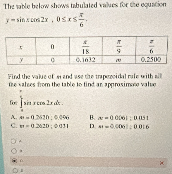 The table below shows tabulated values for the equation
y=sin xcos 2x,0≤ x≤  π /6 .
Find the value of m and use the trapezoidal rule with all
the values from the table to find an approximate value
for ∈tlimits _0^((frac π)6)sin xcos 2xdx.
A. m=0.2620;0.096 B. m=0.0061;0.051
C. m=0.2620;0.031 D. m=0.0061;0.016
A
B
c
D