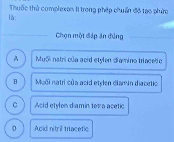 Thuốc thử complexon II trong phép chuẩn độ tạo phức
là:
Chọn một đáp án đủng
A Muối natri của acid etylen diamino triacetic
B Muối natri của acid etylen diamín diacetic
C Acid etylen diamin tetra acetic
D Acid nitril triacetic