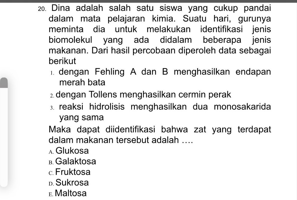 Dina adalah salah satu siswa yang cukup pandai
dalam mata pelajaran kimia. Suatu hari, gurunya
meminta dia untuk melakukan identifikasi jenis
biomolekul yang ada didalam beberapa jenis
makanan. Dari hasil percobaan diperoleh data sebagai
berikut
1. dengan Fehling A dan B menghasilkan endapan
merah bata
2 dengan Tollens menghasilkan cermin perak
3. reaksi hidrolisis menghasilkan dua monosakarida
yang sama
Maka dapat diidentifikasi bahwa zat yang terdapat
dalam makanan tersebut adalah ....
A. Glukosa
B. Galaktosa
c. Fruktosa
D. Sukrosa
E. Maltosa