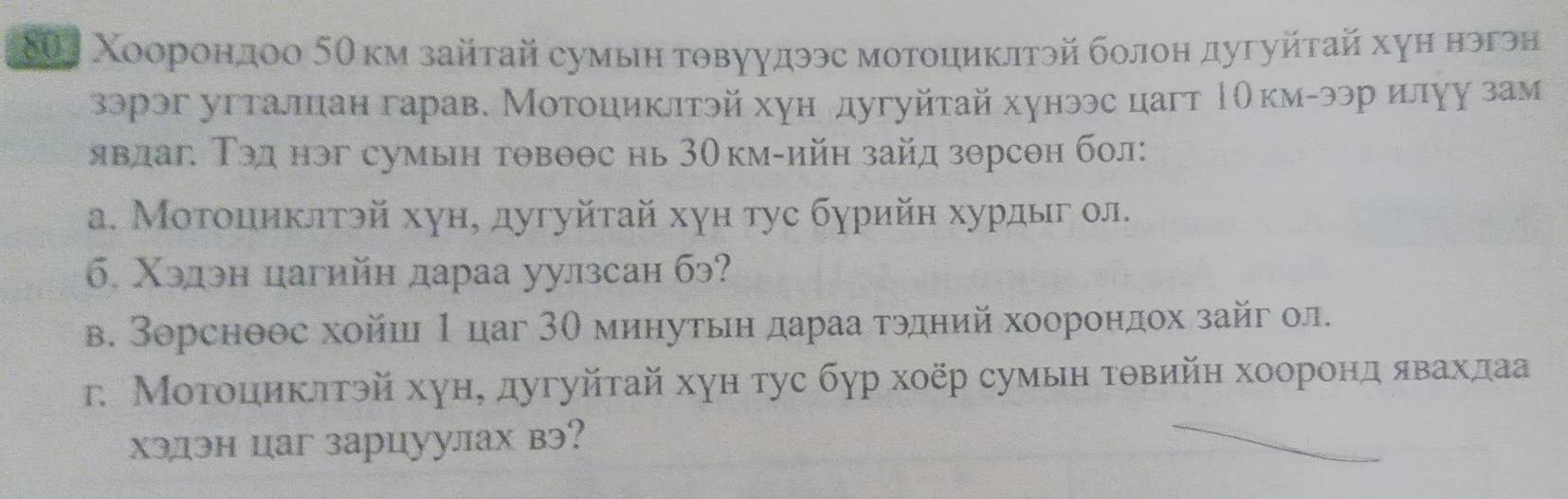 8θ1 Χоорондоо 5θкм зайтай сумын товуудээс мотоциклтэй болон дугуйτай хуη нэгэн 
зэрэг угталцан гарав. Мотоциклтэй хун дугуйτай хунээс цагт ΡОкм-ээр илуу зам 
явлаг. Тэд нэг сумын тθвθθс нь 30км -ийн зайд зθрсθн бол: 
α. Мοтоциκлтэй хун, дугуйτай хγн тус бγрийн хурдыг ол. 
б. Χэдэн цагийн дараа уулзсан бэ? 
в. Зорсноос хойш 1 цаг 3θ минутьη дараа τэдний хоорондох зайг ол. 
г. Мοтοιиκπтэй хун, дугуйτай хун тус бγр хοёр сумын τθвийн хооронд явахдаа 
хэлэн цаг зарцуулах вэ?