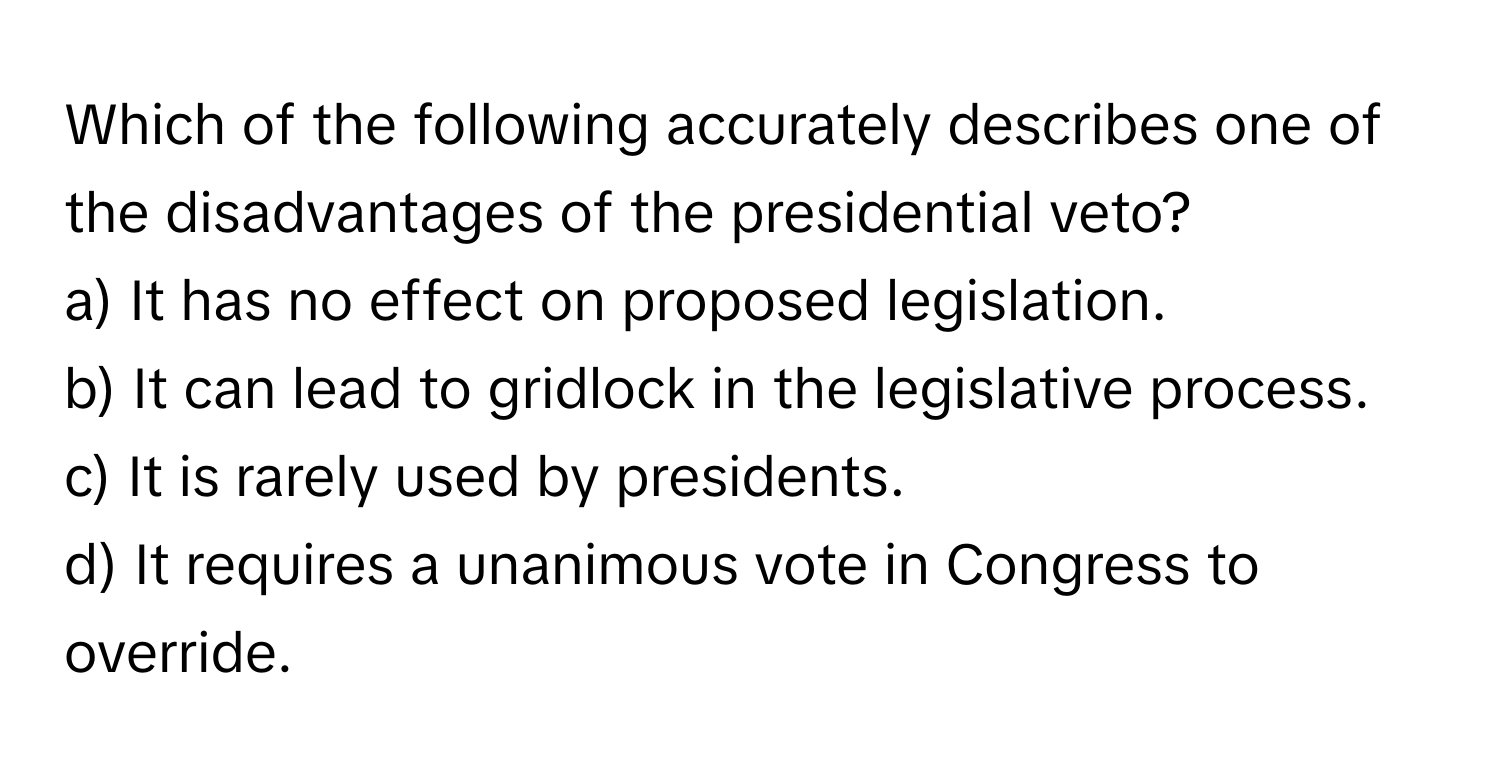 Which of the following accurately describes one of the disadvantages of the presidential veto?

a) It has no effect on proposed legislation.
b) It can lead to gridlock in the legislative process.
c) It is rarely used by presidents.
d) It requires a unanimous vote in Congress to override.