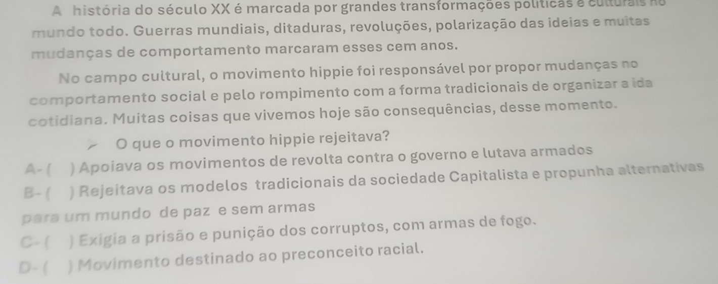 A história do século XX é marcada por grandes transformações políticas a culturais no
mundo todo. Guerras mundiais, ditaduras, revoluções, polarização das ideias e muitas
mudanças de comportamento marcaram esses cem anos.
No campo cultural, o movimento hippie foi responsável por propor mudanças no
comportamento social e pelo rompimento com a forma tradicionais de organizar a ida
cotidiana. Muitas coisas que vivemos hoje são consequências, desse momento.
O que o movimento hippie rejeitava?
A-( ) Apoiava os movimentos de revolta contra o governo e lutava armados
B- ( ) Rejeitava os modelos tradicionais da sociedade Capitalista e propunha alternativas
para um mundo de paz e sem armas
C- ( ) Exigia a prisão e punição dos corruptos, com armas de fogo.
D- ( ) Movimento destinado ao preconceito racial.