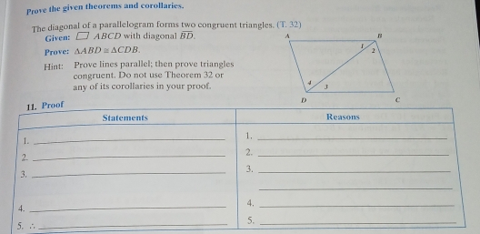 Prove the given theorems and corollaries. 
The diagonal of a parallelogram forms two congruent triangles. (T.32) 
Given: □ ABCD with diagonal overline BD. 
Prove: △ ABD≌ △ CDB. 
Hint: Prove lines parallel; then prove triangles 
congruent. Do not use Theorem 32 or 
any of its corollaries in your proof. 
11. Proof 
Statements Reasons 
1. 
_ 
1._ 
2. 
_ 
2._ 
3._ 
3._ 
_ 
4._ 
4._ 
5. ∴ 
_ 
5._