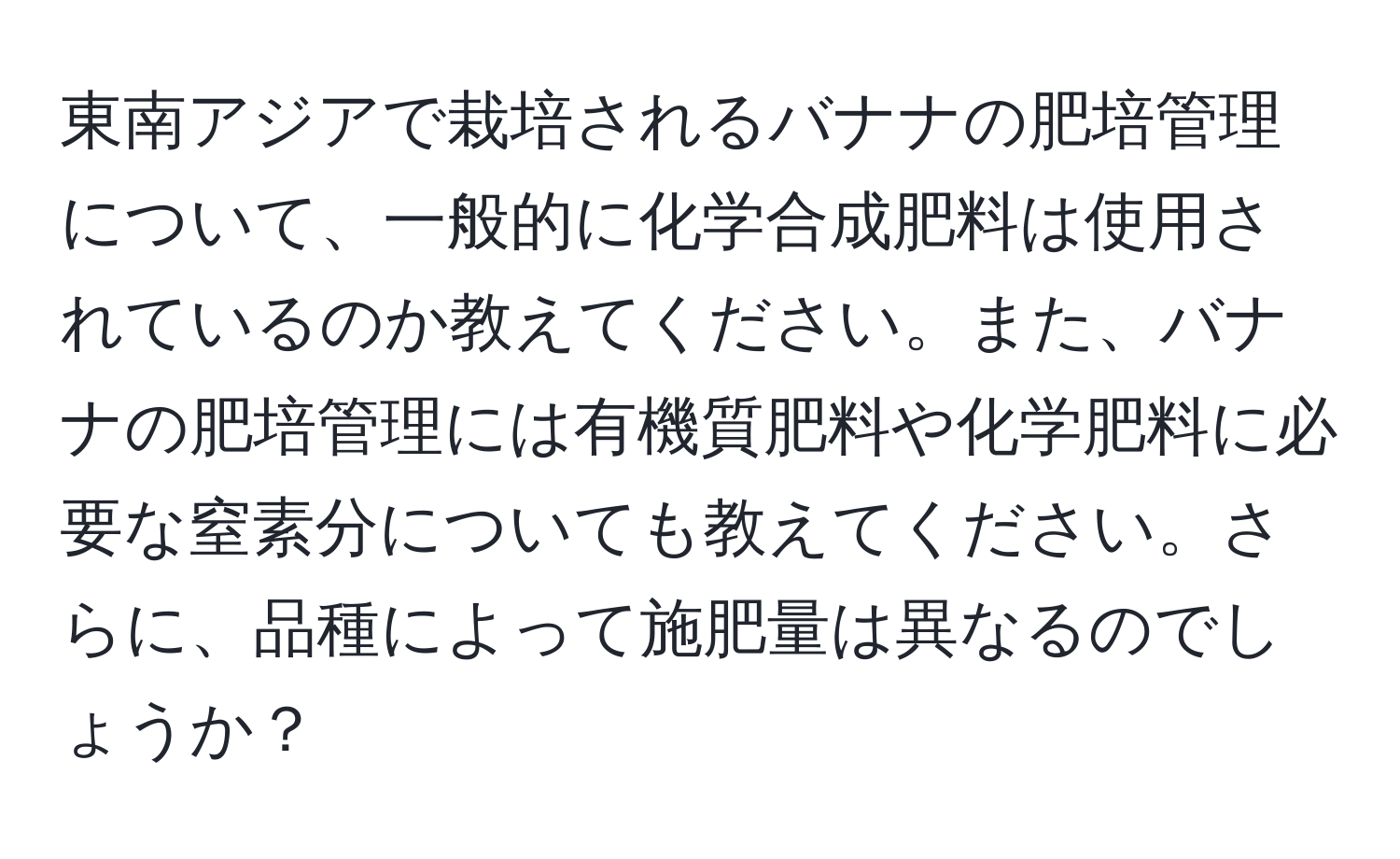 東南アジアで栽培されるバナナの肥培管理について、一般的に化学合成肥料は使用されているのか教えてください。また、バナナの肥培管理には有機質肥料や化学肥料に必要な窒素分についても教えてください。さらに、品種によって施肥量は異なるのでしょうか？