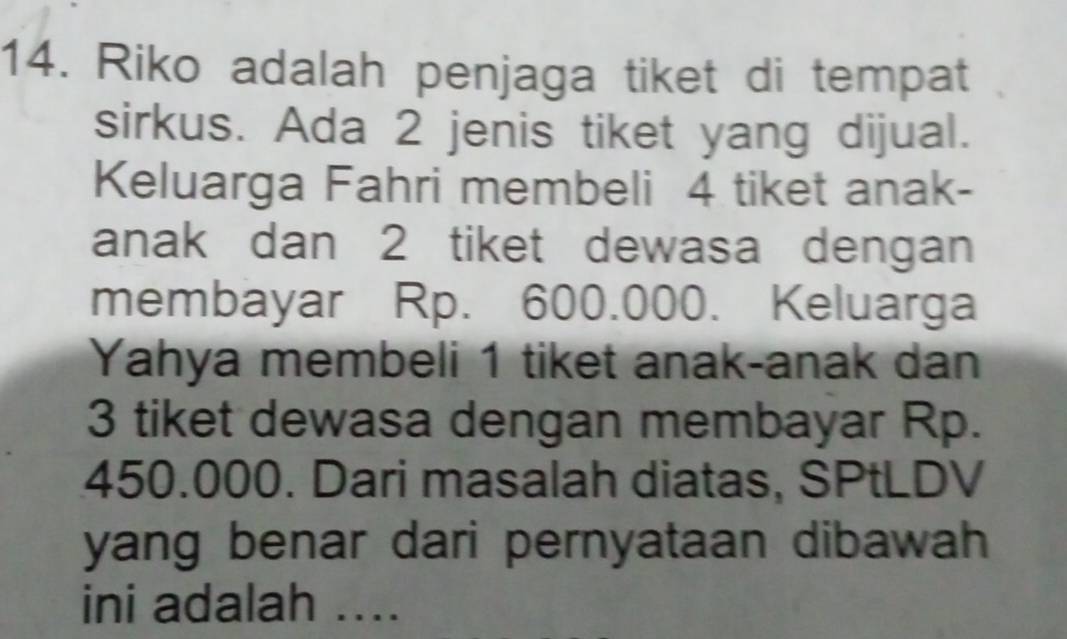 Riko adalah penjaga tiket di tempat 
sirkus. Ada 2 jenis tiket yang dijual. 
Keluarga Fahri membeli 4 tiket anak- 
anak dan 2 tiket dewasa dengan 
membayar Rp. 600.000. Keluarga 
Yahya membeli 1 tiket anak-anak dan
3 tiket dewasa dengan membayar Rp.
450.000. Dari masalah diatas, SPtLDV 
yang benar dari pernyataan dibawah 
ini adalah ....