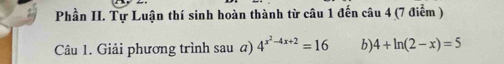 Phần II. Tự Luận thí sinh hoàn thành từ câu 1 đến câu 4 (7 điểm ) 
Câu 1. Giải phương trình sau a) 4^(x^2)-4x+2=16 b 4+ln (2-x)=5