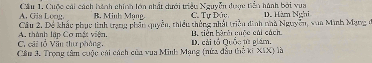 Cuộc cải cách hành chính lớn nhất dưới triều Nguyễn được tiến hành bởi vua
A. Gia Long. B. Minh Mạng. C. Tự Đức. D. Hàm Nghi.
Câu 2. Để khắc phục tình trạng phân quyền, thiếu thống nhất triều đình nhà Nguyễn, vua Minh Mạng ở
A. thành lập Cơ mật viện. B. tiển hành cuộc cải cách.
C. cải tổ Văn thư phòng. D. cải tổ Quốc tử giám.
Câu 3. Trọng tâm cuộc cải cách của vua Minh Mạng (nửa đầu thế ki XIX) là