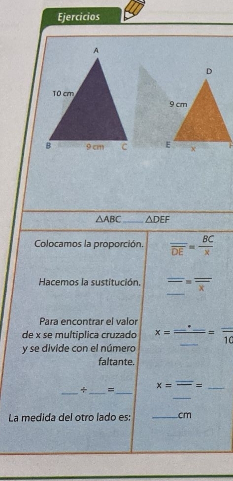 Ejercicios

△ ABC _ △ DEF
Colocamos la proporción. frac _ overline DE= BC/x 
Hacemos la sustitución. overline _ =overline overline x
Para encontrar el valor 
de x se multiplica cruzado x=frac _ · _ _ =frac _ 10
y se divide con el número 
faltante.
x=overline -= _ 
_ 
_÷ _=_ 
La medida del otro lado es: _ cm