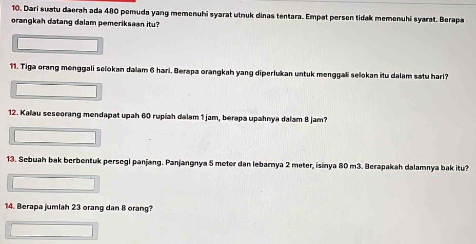 Dari suatu daerah ada 480 pemuda yang memenuhi syarat utnuk dinas tentara. Empat persen tidak memenuhi syarat. Berapa 
orangkah datang dalam pemeriksaan itu? 
11. Tiga orang menggali selokan dalam 6 hari. Berapa orangkah yang diperlukan untuk menggali selokan itu dalam satu hari? 
12. Kalau seseorang mendapat upah 60 rupiah dalam 1 jam, berapa upahnya dalam 8 jam? 
13. Sebuah bak berbentuk persegi panjang. Panjangnya 5 meter dan lebarnya 2 meter, isinya 80 m3. Berapakah dalamnya bak itu? 
14. Berapa jumlah 23 orang dan 8 orang?