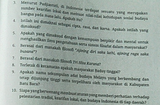 Menurut Pudjiastuti, di Indonesia terdapat sesuatu yang merupakan 
sumber kearifan lokal dan memuat nilal-nilai kehidupan sosial budaya 
bangsa pada masa lalu. Apakah itu? 
4. Istilah ini dimaknaí sebagal cipta, rasa, dan karsa. Apakah istilah yang 
dimaksud? 
5. Apakah yang dimaksud dengan kemampuan berpikir dan mental untuk 
menghasilkan ilmu pengetahuan serta sistem filsafat dalam masyarakat? 
6. Berasal dari manakah filosofi 'Ajining diri saka lathi, ajining raga saka 
busana”? 
7. Berasal dari manakah filosofi Tri Hita Karana? 
8. Terletak di kecamatan apakah masyarakat Baduy tinggal? 
9. Apakah nama sekumpulan adat budaya Melayu yang berkembang dan 
tetap dijunjung tinggi serta terpelihara oleh masyarakat di Kabupaten 
Batu Bara? 
10. Siapa yang berwenang membuat aturan yang memberi perhatian terhadap 
pelestarian tradisi, kearifan lokal, dan budaya Indonesia di tiap daerah?