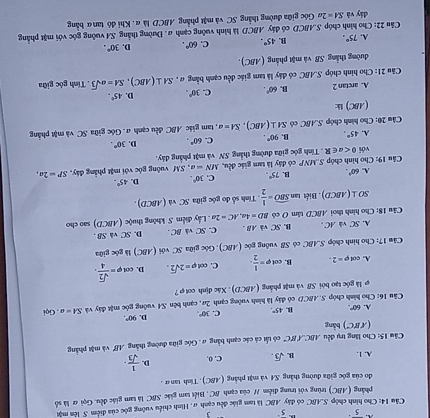 A. overline 5^((·) 5^·)
3
Câu 14: Cho hình chóp S.ABC có đáy ABC là tam giác đều cạnh #. Hình chiếu vuông góc của điểm S lên mặt
phẳng (ABC) trùng với trung điểm H của cạnh BC . Biết tam giác SBC là tam giác đều. Gọi ữ là số
do của góc giữa đường thẳng SA và mặt phẳng (ABC). Tính tanữ.
D.
A. 1.
B. sqrt(3). C. 0.  1/sqrt(3) .
* Câu 15: Cho lăng trụ đều ABC.A'B'C' có tất cả các cạnh bằng a . Góc giữa đường thẳng AB' và mặt phẳng
(A'B'C') bằng
A. 60°.
B. 45°. C. 30°. D. 90°.
Câu 16: Cho hình chóp S.ABCD có đảy là hình vuông cạnh 2a, cạnh bên SA vuông góc mặt đảy và SA=a. Gọi
là góc tạo bởi SB và mặt phẳng (ABCD). Xác định cotφ?
A. cot varphi =2. B. cot varphi = 1/2 . C. cot varphi =2sqrt(2). D. cot varphi = sqrt(2)/4 .
Câu 17: Cho hình chóp S.ABC có SB vuông góc (ABC). Góc giữa SC với (ABC) là góc giữa
A. SC và AC . B. SC và AB . C. SC và BC . D. SC và SB .
Câu 18: Cho hình thoi ABCD tâm O có BD=4a,AC=2a Lấy điểm S không thuộc (ABCD) sao cho
SO⊥ (ABCD). Biết tan widehat SBO= 1/2 .  Tính số đo góc giữa SC và (ABCD)
A. 60°. B. 75°. C. 30^0. D. 45°.
Câu 19: Cho hình chóp S.MNP có đáy là tam giác đều, MN=a , SM vuông góc với mặt phẳng đáy, SP=2a,
với 0 Tính góc giữa đường thẳng SN và mặt phẳng đáy.
A. 45°. B. 90°. C. 60°. D. 30°.
Câu 20: Cho hình chóp S.ABC có SA⊥ (ABC),SA=a , tam giác ABC đều cạnh a. Góc giữa SC và mặt phẳng
(ABC) là:
A. arctan 2 B. 60°. C. 30°. D. 45°.
Câu 21: Cho hình chóp S.ABC có đáy là tam giác đều cạnh bằng a , SA⊥ (ABC),SA=asqrt(3). Tính góc giữa
đường thẳng SB và mặt phẳng (ABC).
A. 75°.
B. 45°. C. 60°. D. 30°.
Câu 22: Cho hình chóp S.ABCD có dáy ABCD là hình vuông cạnh a. Đường thẳng SA vuông góc với mặt phẳng
dáy và SA=2a Góc giữa đường thẳng SC và mặt phẳng ABCD là α. Khi đó tanα bằng