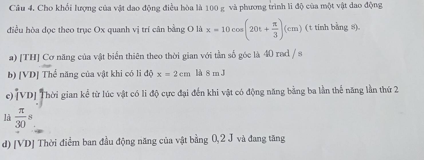 Cho khối lượng của vật dao động điều hòa là 100 g và phương trình li độ của một vật dao động
điều hòa dọc theo trục Ox quanh vị trí cân bằng O là x=10cos (20t+ π /3 )(cm) ( t tính bằng s).
a) [TH] Cơ năng của vật biến thiên theo thời gian với tần số góc là 40 rad / s
b) [VD] Thế năng của vật khi có li độ x=2cm là 8 m J
c) [VD] Thời gian kể từ lúc vật có li độ cực đại đến khi vật có động năng bằng ba lần thế năng lần thứ 2
là  π /30 s
d) [VD] Thời điểm ban đầu động năng của vật bằng 0,2 J và đang tăng