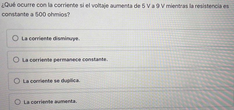 ¿Qué ocurre con la corriente si el voltaje aumenta de 5 V a 9 V mientras la resistencia es
constante a 500 ohmios?
La corriente disminuye.
La corriente permanece constante.
La corriente se duplica.
La corriente aumenta.