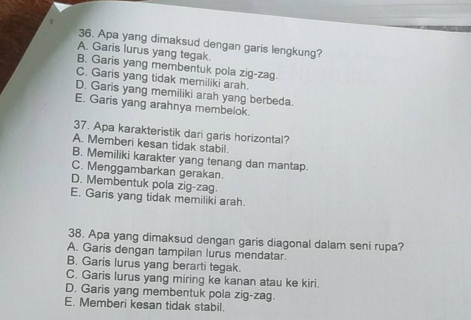 Apa yang dimaksud dengan garis lengkung?
A. Garis lurus yang tegak.
B. Garis yang membentuk pola zig-zag.
C. Garis yang tidak memiliki arah.
D. Garis yang memiliki arah yang berbeda.
E. Garis yang arahnya membelok.
37. Apa karakteristik dari garis horizontal?
A. Memberi kesan tidak stabil.
B. Memiliki karakter yang tenang dan mantap.
C. Menggambarkan gerakan.
D. Membentuk pola zig-zag.
E. Garis yang tidak memiliki arah.
38. Apa yang dimaksud dengan garis diagonal dalam seni rupa?
A. Garis dengan tampilan lurus mendatar.
B. Garis lurus yang berarti tegak.
C. Garis lurus yang miring ke kanan atau ke kiri.
D. Garis yang membentuk pola zig-zag.
E. Memberi kesan tidak stabil.