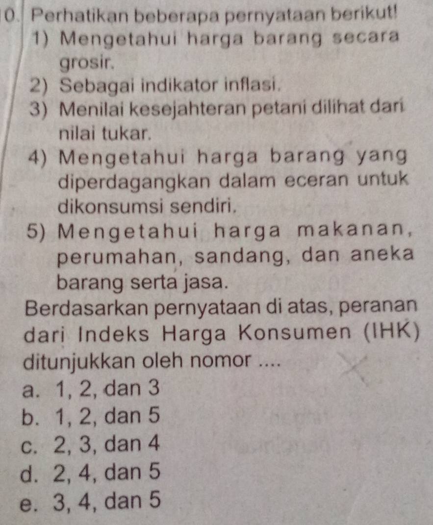 Perhatikan beberapa pernyataan berikut!
1) Mengetahui harga barang secara
grosir.
2) Sebagai indikator inflasi.
3) Menilai kesejahteran petani dilihat dan
nilai tukar.
4) Mengetahui harga barang yang
diperdagangkan dalam eceran untuk
dikonsumsi sendiri.
5) Mengetahui harga makanan,
perumahan, sandang, dan aneka
barang serta jasa.
Berdasarkan pernyataan di atas, peranan
dari Indeks Harga Konsumen (IHK)
ditunjukkan oleh nomor ....
a. 1, 2, dan 3
b. 1, 2, dan 5
c. 2, 3, dan 4
d. 2, 4, dan 5
e. 3, 4, dan 5