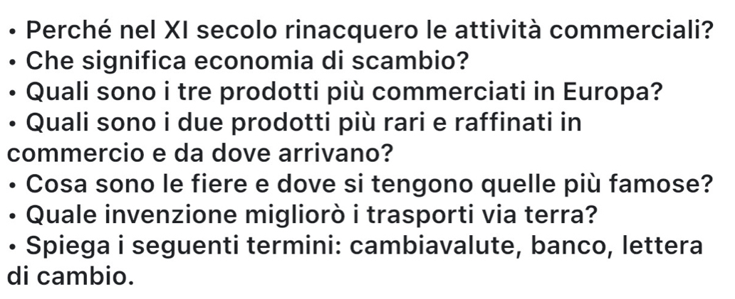 Perché nel XI secolo rinacquero le attività commerciali? 
Che significa economia di scambio? 
Quali sono i tre prodotti più commerciati in Europa? 
Quali sono i due prodotti più rari e raffinati in 
commercio e da dove arrivano? 
• Cosa sono le fiere e dove si tengono quelle più famose? 
Quale invenzione migliorò i trasporti via terra? 
• Spiega i seguenti termini: cambiavalute, banco, lettera 
di cambio.