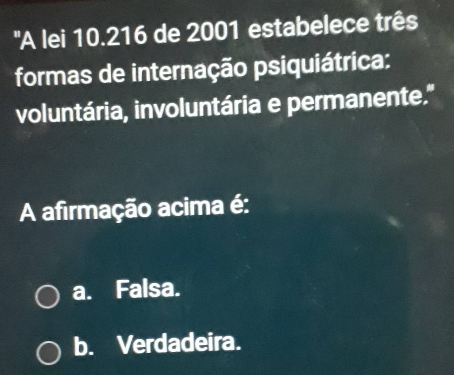 'A lei 10.216 de 2001 estabelece três
formas de internação psiquiátrica:
voluntária, involuntária e permanente."
A afirmação acima é:
a. Falsa.
b. Verdadeira.