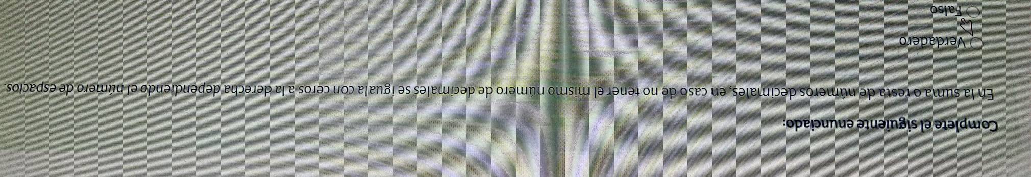 Complete el siguiente enunciado:
En la suma o resta de números decimales, en caso de no tener el mismo número de decimales se iguala con ceros a la derecha dependiendo el número de espacios.
Verdadero
hs
Falso