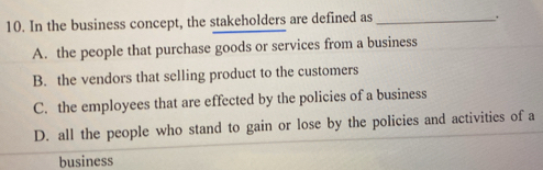 In the business concept, the stakeholders are defined as_
.
A. the people that purchase goods or services from a business
B. the vendors that selling product to the customers
C. the employees that are effected by the policies of a business
D. all the people who stand to gain or lose by the policies and activities of a
business