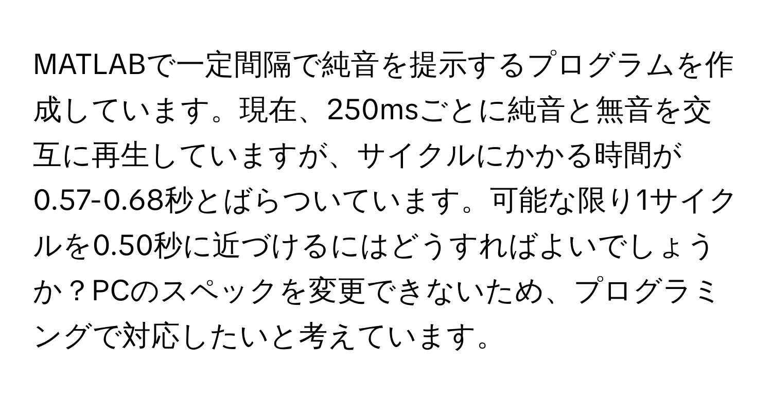 MATLABで一定間隔で純音を提示するプログラムを作成しています。現在、250msごとに純音と無音を交互に再生していますが、サイクルにかかる時間が0.57-0.68秒とばらついています。可能な限り1サイクルを0.50秒に近づけるにはどうすればよいでしょうか？PCのスペックを変更できないため、プログラミングで対応したいと考えています。