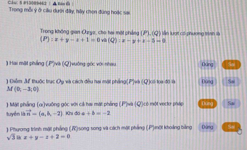 5 #13089462 | Báol | 
Trong mỗi ý ở câu dưới đây, hãy chọn đúng hoặc sai. 
Trong không gian Ozyz, cho hai mặt phẳng (P), (Q) lần lượt có phương trình là
(P):x+y-z+1=0 và (Q):x-y+z-5=0
) Hai mật phầng (P)và (Q)vuởng góc với nhau Dàng Sa 
) Điểm M thuộc trục Oy và cách đều hai mặt phầng(P)và (Q)có loa đô là Đứng Sai
M(0;-3;0)
) Mật phẳng (c)vuống góc với cả hai mặt phảng (P)và (Q)có một vecto pháp Đứng Sai 
tuyển là vector n=(a,b,-2) Khi đó a+b=-2
) Phương trình mặt phẳng (R)song song và cách mật pháng (P)một khoảng bảng Đùng Sai
sqrt(3)ix+y-z+2=0