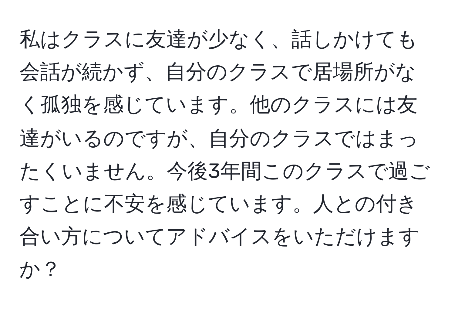 私はクラスに友達が少なく、話しかけても会話が続かず、自分のクラスで居場所がなく孤独を感じています。他のクラスには友達がいるのですが、自分のクラスではまったくいません。今後3年間このクラスで過ごすことに不安を感じています。人との付き合い方についてアドバイスをいただけますか？