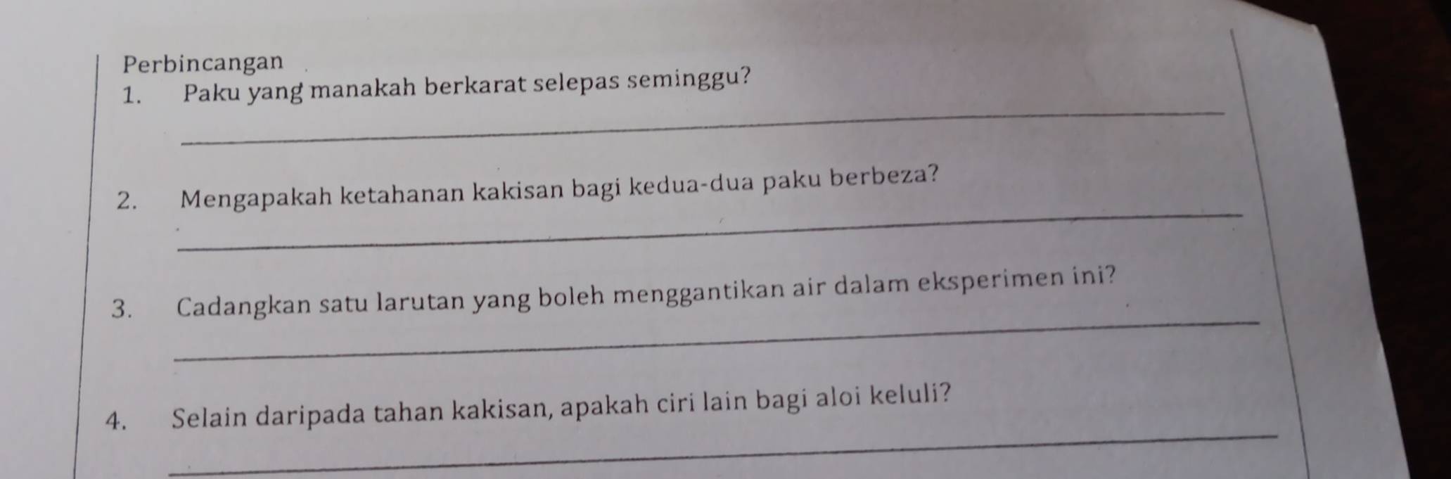 Perbincangan 
_ 
1. Paku yang manakah berkarat selepas seminggu? 
_ 
2. Mengapakah ketahanan kakisan bagi kedua-dua paku berbeza? 
_ 
3. Cadangkan satu larutan yang boleh menggantikan air dalam eksperimen ini? 
_ 
4. Selain daripada tahan kakisan, apakah ciri lain bagi aloi keluli?