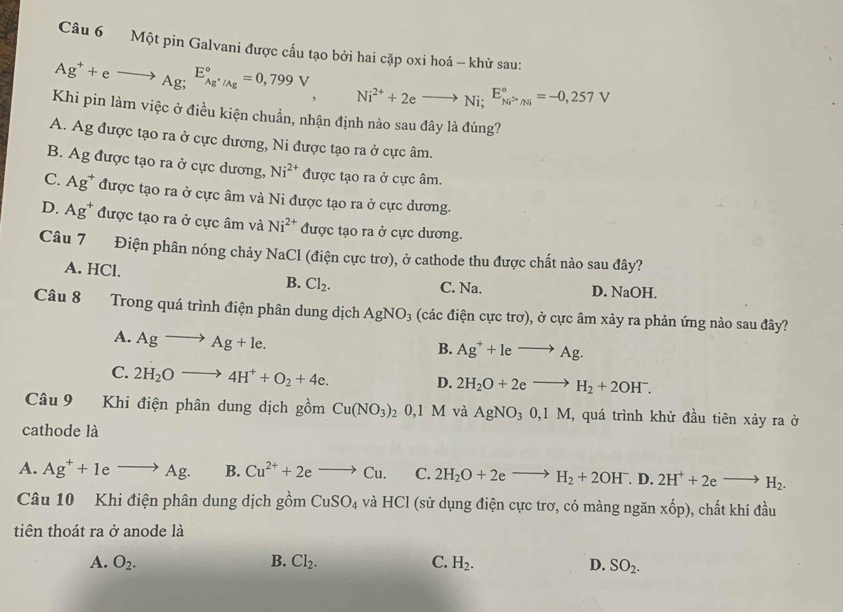 Một pin Galvani được cầu tạo bởi hai cặp oxi hoá -- khử sau:
Ag^++eto Ag; E_Ag^+/Ag^circ =0,799V Ni^(2+)+2eto Ni; E_Ni^(2+)/Ni^circ =-0,257V
Khi pin làm việc ở điều kiện chuẩn, nhận định nào sau đây là đúng?
A. Ag được tạo ra ở cực dương, Ni được tạo ra ở cực âm.
B. Ag được tạo ra ở cực dương, Ni^(2+) được tạo ra ở cực âm.
C. Ag^+ được tạo ra ở cực âm và Ni được tạo ra ở cực dương.
D. Ag^+ được tạo ra ở cực âm và Ni^(2+) được tạo ra ở cực dương.
Câu 7 Điện phân nóng chảy NaCl (điện cực trơ), ở cathode thu được chất nào sau đây?
A. HCl.
B. Cl_2. C. Na. D. NaOH.
Câu 8 Trong quá trình điện phân dung dịch AgNO_3 (các điện cực trơ), ở cực âm xảy ra phản ứng nào sau đây?
A. Agto Ag+le.
B. Ag^++leto Ag.
C. 2H_2Oto 4H^++O_2+4e.
D. 2H_2O+2eto H_2+2OH^-.
Câu 9 Khi điện phân dung dịch gồm Cu(NO_3)_20 1 , AgNO_30,1M, , quá trình khử đầu tiên xảy ra ở
1 M và
cathode là
A. Ag^++1eto Ag. B. Cu^(2+)+2eto Cu. C. 2H_2O+2eto H_2+2OH^-. D. 2H^++2eto H_2.
Câu 10 Khi điện phân dung dịch gồm CuSO_4 và HCl (sử dụng điện cực trơ, có màng ngăn xhat op) ), chất khí đầu
tiên thoát ra ở anode là
A. O_2. B. Cl_2. C. H_2. D. SO_2.