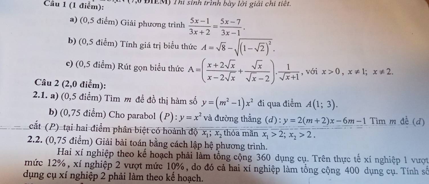 (7, ĐIEM) Thi sinh trình bày lời giải chi tiết. 
a) (0,5 điểm) Giải phương trình  (5x-1)/3x+2 = (5x-7)/3x-1 . 
b) (0,5 điểm) Tính giá trị biểu thức A=sqrt(8)-sqrt((1-sqrt 2))^2. 
c) (0,5 điểm) Rút gọn biểu thức A=( (x+2sqrt(x))/x-2sqrt(x) + sqrt(x)/sqrt(x)-2 ).  1/sqrt(x)+1  , với x>0, x!= 1; x!= 2. 
Câu 2 (2,0 điểm): 
2.1. a) (0,5 điểm) Tìm m để đồ thị hàm số y=(m^2-1)x^2 đi qua điểm A(1;3). 
b)(0,75 điểm) Cho parabol (P): y=x^2 và đường thẳng (d): y=2(m+2)x-6m-1 Tìm m đề (d) 
cắt (P) tại hai điểm phân biệt có hoành độ x_1;x_2 thỏa mãn x_1>2;x_2>2. 
2.2. (0,75 điểm) Giải bài toán bằng cách lập hệ phương trình. 
Hai xí nghiệp theo kế hoạch phải làm tổng cộng 360 dụng cụ. Trên thực tế xí nghiệp 1 vượt 
mức 12%, xí nghiệp 2 vượt mức 10%, do đó cả hai xí nghiệp làm tổng cộng 400 dụng cụ. Tính số 
dụng cụ xí nghiệp 2 phải làm theo kế hoạch.