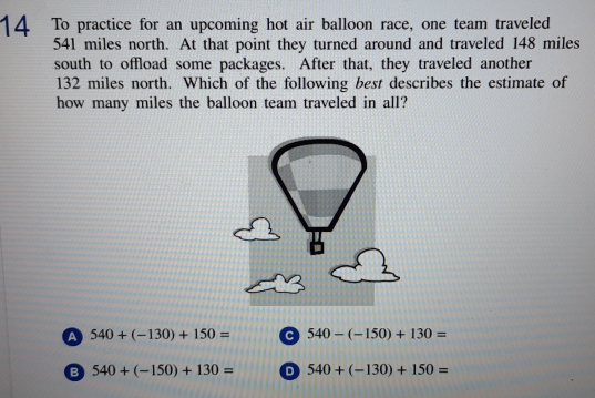 To practice for an upcoming hot air balloon race, one team traveled
541 miles north. At that point they turned around and traveled 148 miles
south to offload some packages. After that, they traveled another
132 miles north. Which of the following best describes the estimate of
how many miles the balloon team traveled in all?
a 540+(-130)+150= 540-(-150)+130=
B 540+(-150)+130= D 540+(-130)+150=