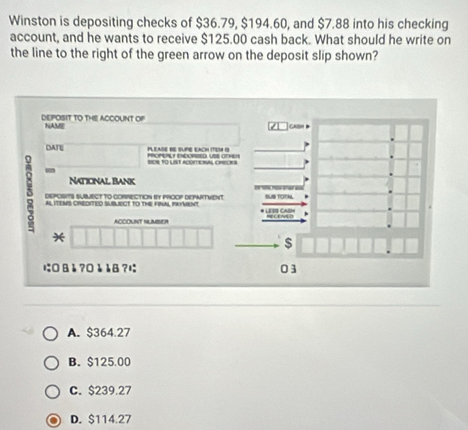 Winston is depositing checks of $36.79, $194.60, and $7.88 into his checking
account, and he wants to receive $125.00 cash back. What should he write on
the line to the right of the green arrow on the deposit slip shown?
DEPOSIT TO THE ACCOUNT OP
NAME caism
DATE PLEASE BE SUPE EACH ITEM I
PROPERLY ENDOPSIED. USE OTHEA
SEN TO LST ADONTIOINAL CHECKS
a
National Bank
δ DEPOSITS SUBMECT TO CORRECTION BY PROOP DEPARTMENT. SLIB TOTAL
e e 
ALITEMS CREDITED SUBLECT TO ThE FINAL pAYMenT
LESS CASH
ACCOUNT NUMBSER SLENEO
*
$
に:0 åå ?0å 8 ?1 03
A. $364.27
B. $125.00
C. $239.27
D. $114.27