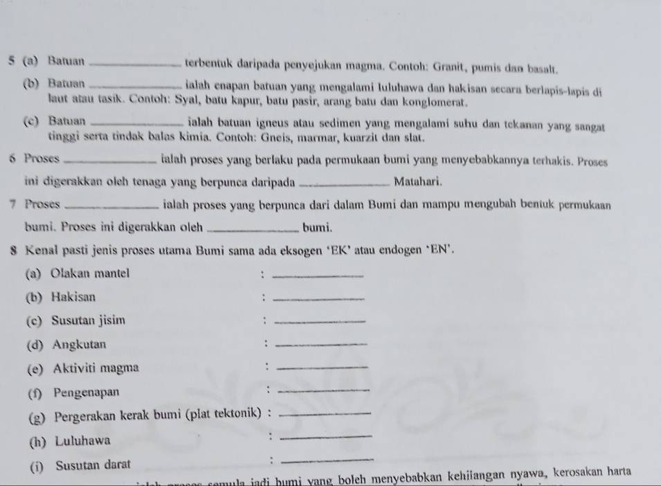 5 (a) Batuan _terbentuk daripada penyejukan magma. Contoh: Granit, pumis dan basalt. 
(b) Batuan _ialah enapan batuan yang mengalami Iuluhawa dan hakisan secara berlapis-lapis di 
laut atau tasik. Contoh: Syal, batu kapur, batu pasir, arang batu dan konglomerat. 
(c) Batuan _ialah batuan igneus atau sedimen yang mengalami suhu dan tckanan yang sangat 
tinggi serta tindak balas kimia. Contoh: Gneis, marmar, kuarzit dan slat. 
6 Proses _ialah proses yang berlaku pada permukaan bumi yang menyebabkannya terhakis. Proses 
ini digerakkan oleh tenaga yang berpunca daripada _Matahari. 
7 Proses _ialah proses yang berpunca dari dalam Bumi dan mampu mengubah bentuk permukaan 
bumi. Proses ini digerakkan oleh _bumi. 
8 Kenal pasti jenis proses utama Bumi sama ada eksogen ‘EK’ atau endogen ‘EN’. 
(a) Olakan mantel :_ 
(b) Hakisan :_ 
(c) Susutan jisim :_ 
(d) Angkutan :_ 
(e) Aktiviti magma :_ 
(f) Pengenapan :_ 
(g) Pergerakan kerak bumi (plat tektonik) :_ 
(h) Luluhawa 
_: 
(i) Susutan darat :_ 
comula jadi humi yang boleh menyebabkan kehiiangan nyawa, kerosakan harta