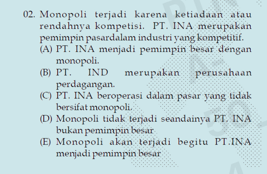 Monopoli terjadi karena ketiadaan atau
rendahnya kompetisi. PT. INA merupakan
pemimpin pasardalam industri yang kompetitif.
(A) PT. INA menjadi pemimpín besar dengan
monopoli.
(B) PT. IND merupakan perusahaan
perdagangan.
(C) PT. INA beroperasi dalam pasar yang tidak
bersifat monopoli.
(D) Monopoli tidak terjadi seandainya PT. INA
bukan pemimpin besar
(E) Monopoli akan terjadi begitu PT.INA
menjadi pemimpin bēsar