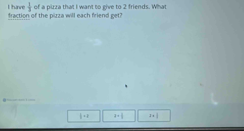 have  1/3  of a pizza that I want to give to 2 friends. What
fraction of the pizza will each friend get?
Kú coo raớ 5 ci
 1/3 +2
2+ 1/3 
2*  1/3 