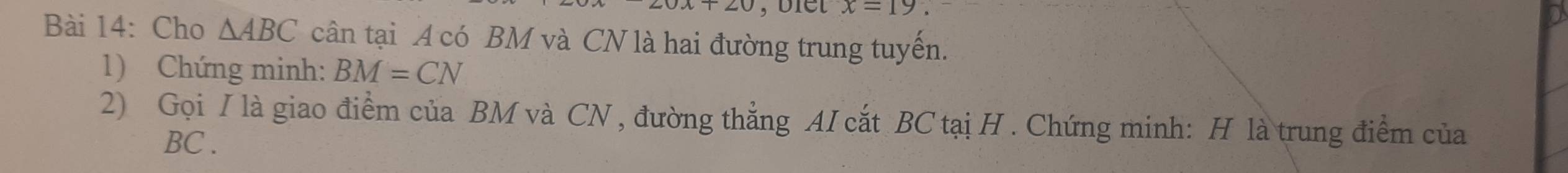 x=19. 
Bài 14: Cho △ ABC cân tại A có BM và CN là hai đường trung tuyến. 
1) Chứng minh: BM=CN
2) Gọi I là giao điểm của BM và CN , đường thẳng AI cắt BC tại H. Chứng minh: H là trung điểm của
BC.