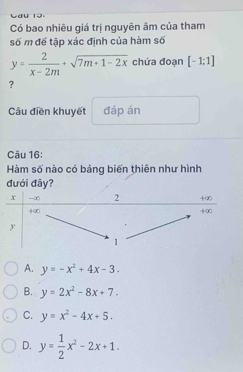 Có bao nhiêu giá trị nguyên âm của tham
số m để tập xác định của hàm số
y= 2/x-2m +sqrt(7m+1-2x) chứa đoạn [-1;1]
?
Câu điền khuyết đáp án
Câu 16:
Hàm số nào có bảng biến thiên như hình
đưới đây?
A. y=-x^2+4x-3.
B. y=2x^2-8x+7.
C. y=x^2-4x+5.
D. y= 1/2 x^2-2x+1.