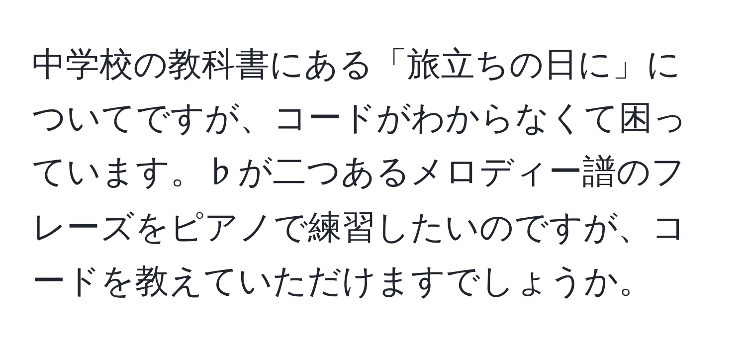 中学校の教科書にある「旅立ちの日に」についてですが、コードがわからなくて困っています。♭が二つあるメロディー譜のフレーズをピアノで練習したいのですが、コードを教えていただけますでしょうか。