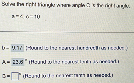 Solve the right triangle where angle C is the right angle.
a=4, c=10
b=9.17 (Round to the nearest hundredth as needed.)
A=23.6° (Round to the nearest tenth as needed.)
B=□° (Round to the nearest tenth as needed.)