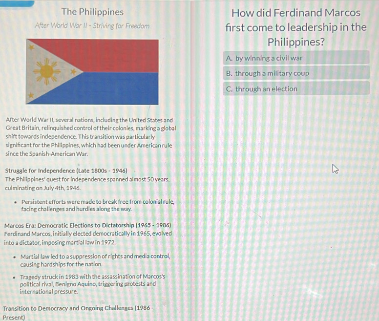 The Philippines How did Ferdinand Marcos
After World War II - Striving for Freedom first come to leadership in the
Philippines?
A. by winning a civil war
B. through a military coup
C. through an election
After World War II, several nations, including the United States and
Great Britain, relinquished control of their colonies, marking a global
shift towards independence. This transition was particularly
signifcant for the Philippines, which had been under American rule
since the Spanish-American War.
Struggle for Independence (Late 1800s-1946) 
The Philippines' quest for independence spanned almost 50 years,
culminating on July 4th, 1946.
Persistent efforts were made to break free from colonial rule,
facing challenges and hurdles along the way.
Marcos Era: Democratic Elections to Dictatorship (1965 - 1986)
Ferdinand Marcos, initially elected democratically in 1965, evolved
into a dictator, imposing martial law in 1972.
Martial law led to a suppression of rights and media control,
causing hardships for the nation.
Tragedy struck in 1983 with the assassination of Marcos's
political rival, Benigno Aquino, triggering protests and
international pressure.
Transition to Democracy and Ongoing Challenges (1986 -
Present)