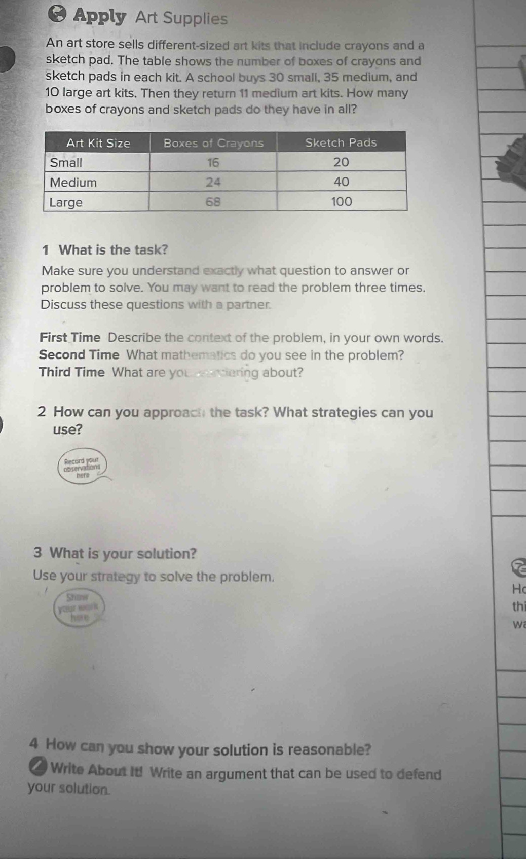 Apply Art Supplies 
An art store sells different-sized art kits that include crayons and a 
sketch pad. The table shows the number of boxes of crayons and 
sketch pads in each kit. A school buys 30 small, 35 medium, and
10 large art kits. Then they return 11 medium art kits. How many 
boxes of crayons and sketch pads do they have in all? 
1 What is the task? 
Make sure you understand exactly what question to answer or 
problem to solve. You may want to read the problem three times. 
Discuss these questions with a partner. 
First Time Describe the context of the problem, in your own words. 
Second Time What mathematics do you see in the problem? 
Third Time What are you edering about? 
2 How can you approach the task? What strategies can you 
use? 
Record your 
observat 
bete 
3 What is your solution? 
Use your strategy to solve the problem. 
Hc 
thi 
wa 
4 How can you show your solution is reasonable? 
Write About It! Write an argument that can be used to defend 
your solution