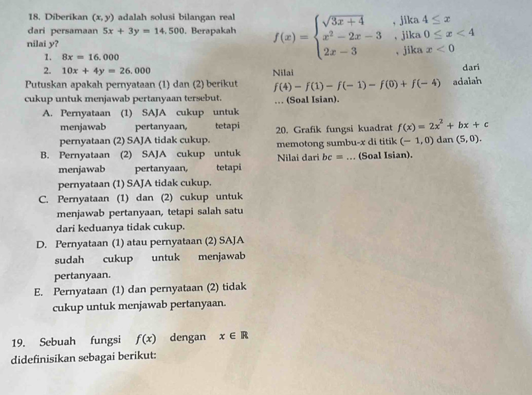 Diberikan (x,y) adalah solusi bilangan real
dari persamaan 5x+3y=14,500. Berapakah f(x)=beginarrayl sqrt(3x+4),jika x^2-2x-3,jika 2x-3,jikaendarray. beginarrayr a4≤ x a0≤ x<4 endarray
nilai y?
x<0</tex>
1. 8x=16.000
2. 10x+4y=26.000 Nilai dari
Putuskan apakah pernyataan (1) dan (2) berikut f(4)-f(1)-f(-1)-f(0)+f(-4) adalah
cukup untuk menjawab pertanyaan tersebut. … (Soal Isian).
A. Pernyataan (1) SAJA cukup untuk
menjawab pertanyaan, tetapi 20. Grafik fungsi kuadrat f(x)=2x^2+bx+c
pernyataan (2) SAJA tidak cukup. (-1,0) dan (5,0).
memotong sumbu-x di titik
B. Pernyataan (2) SAJA cukup untuk Nilai dari bc= _(Soal Isian).
menjawab pertanyaan, tetapi
pernyataan (1) SAJA tidak cukup.
C. Pernyataan (1) dan (2) cukup untuk
menjawab pertanyaan, tetapi salah satu
dari keduanya tidak cukup.
D. Pernyataan (1) atau pernyataan (2) SAJA
sudah cukup untuk  menjawab
pertanyaan.
E. Pernyataan (1) dan pernyataan (2) tidak
cukup untuk menjawab pertanyaan.
19. Sebuah fungsi f(x) dengan x∈ R
didefinisikan sebagai berikut: