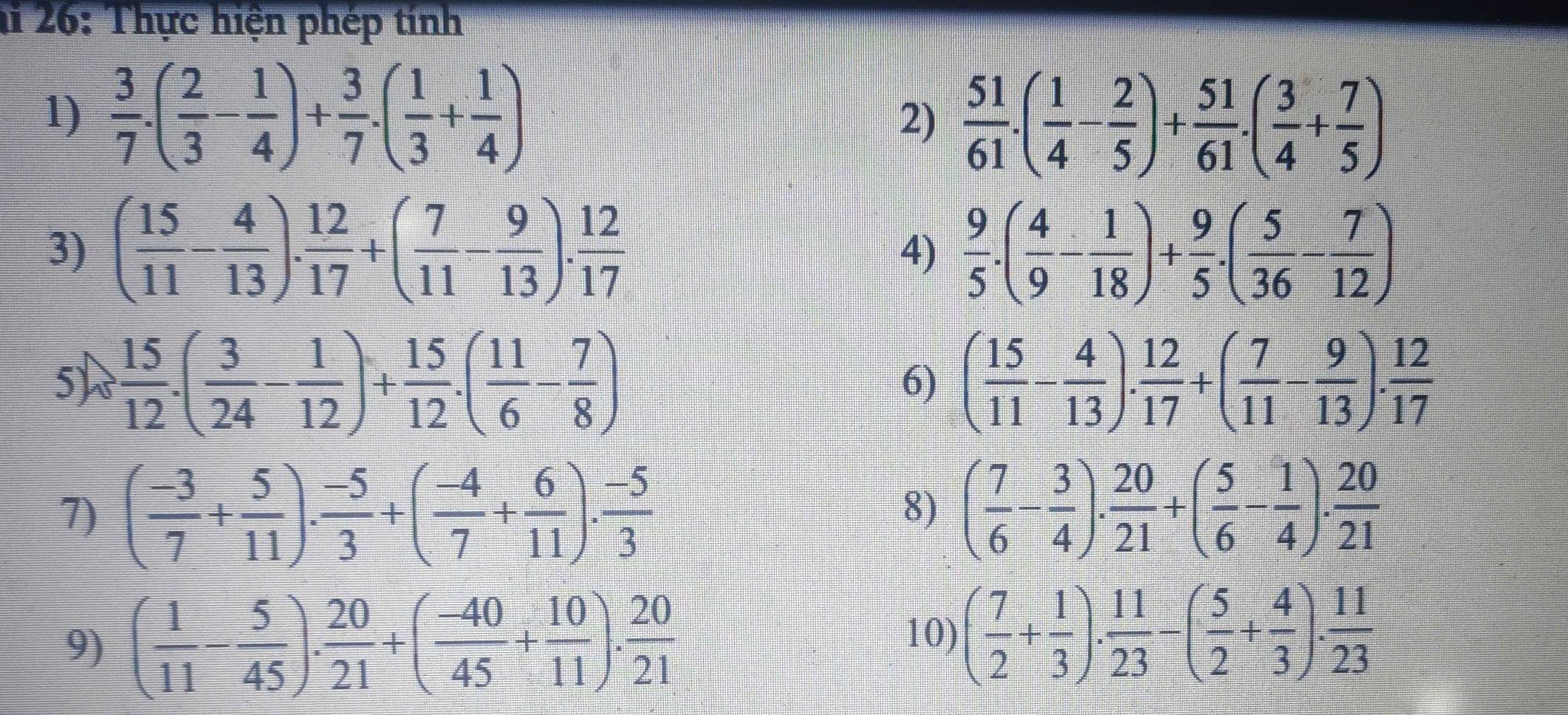 hi 26: Thực hiện phép tính
1)  3/7 · ( 2/3 - 1/4 )+ 3/7 · ( 1/3 + 1/4 ) 2)  51/61 .( 1/4 - 2/5 )+ 51/61 .( 3/4 + 7/5 )
3) ( 15/11 - 4/13 ). 12/17 +( 7/11 - 9/13 ). 12/17   9/5 .( 4/9 - 1/18 )+ 9/5 .( 5/36 - 7/12 )
4)
5) 8 15/12 · ( 3/24 - 1/12 )+ 15/12 · ( 11/6 - 7/8 ) ( 15/11 - 4/13 ). 12/17 +( 7/11 - 9/13 ). 12/17 
6)
7) ( (-3)/7 + 5/11 ). (-5)/3 +( (-4)/7 + 6/11 ). (-5)/3  ( 7/6 - 3/4 ). 20/21 +( 5/6 - 1/4 ). 20/21 
8)
9) ( 1/11 - 5/45 ). 20/21 +( (-40)/45 + 10/11 ). 20/21 
10) ( 7/2 + 1/3 ). 11/23 -( 5/2 + 4/3 ). 11/23 