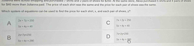 ulanna went school shopping and purchased 7 shirts and 2 pairs of shoes for $250. At the same store, Alexa purchased 5 shirts and 4 pairs off shoes
for $40 more than Julianna paid. The price of each shirt was the same and the price for each pair of shoes was the same.
Which system of equations can be used to find the price for each shirt, x, and each pair of shoes, y?
A 2x+7y=250
C 7x+2y=250
5x+4y=40
5x+4y=40
B 2x+7y=250
D 7x+2y=250
5x-4y=290
5x+4y=280