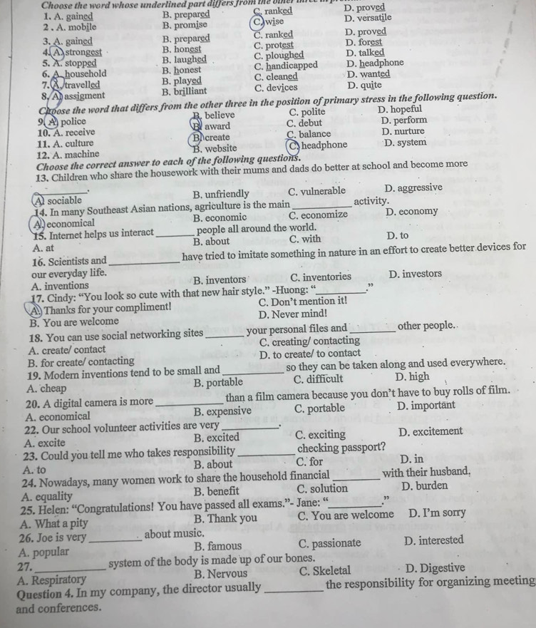 Choose the word whose underlined part differs from the oiner i D. proved
1. A. gained B. prepared C. ranked
2 . A. mobile B. promise Cawise D. versatile
3. A. gained B. prepared C. ranked D. proved
4. A strongest B. honest C. protest D. forest
5. A. stopped B. laughed C. ploughed D. talked
6. A. household B. honest C. handicapped D. headphone
7. Å travelled B. played C. cleaned D. wanted
8. Al assigment B. brilliant C. devices D. quite
Choose the word that differs from the other three in the position of primary stress in the following question.
9 A police B. believe C. polite D. hopeful
10. A. receive B award C. debut D. perform
11. A. culture BA create C. balance D. nurture
12. A. machine B. website C. headphone D. system
Choose the correct answer to each of the following questions.
13. Children who share the housework with their mums and dads do better at school and become more
.
A sociable B. unfriendly C. vulnerable D. aggressive
14. In many Southeast Asian nations, agriculture is the main _activity.
A) economical B. economic C. economize D. economy
15. Internet helps us interact people all around the world.
A. at _B. about C. with D. to
16. Scientists and _have tried to imitate something in nature in an effort to create better devices for
our everyday life.
A. inventions B. inventors C. inventories D. investors
17. Cindy: “You look so cute with that new hair style.” -Huong: “_ .”
A Thanks for your compliment! C. Don’t mention it!
B. You are welcome D. Never mind!
18. You can use social networking sites _your personal files and _other people.
A. create/ contact C. creating/ contacting
B. for create/ contacting D. to create/ to contact
19. Modern inventions tend to be small and_ so they can be taken along and used everywhere.
A. cheap B. portable C. difficult D. high
20. A digital camera is more _than a film camera because you don’t have to buy rolls of film.
A. economical B. expensive C. portable D. important
22. Our school volunteer activities are very _.
A. excite B. excited C. exciting D. excitement
23. Could you tell me who takes responsibility_ checking passport?
A. to B. about C. for D. in
24. Nowadays, many women work to share the household financial _with their husband,
A. equality B. benefit C. solution D. burden
25. Helen: “Congratulations! You have passed all exams.”- Jane: “_ .”
A. What a pity B. Thank you C. You are welcome D. I’m sorry
26. Joe is very about music.
A. popular _B. famous C. passionate D. interested
27. system of the body is made up of our bones.
A. Respiratory B. Nervous C. Skeletal D. Digestive
Question 4. In my company, the director usually _the responsibility for organizing meeting
and conferences.