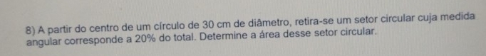 A partir do centro de um círculo de 30 cm de diâmetro, retira-se um setor circular cuja medida 
angular corresponde a 20% do total. Determine a área desse setor circular.