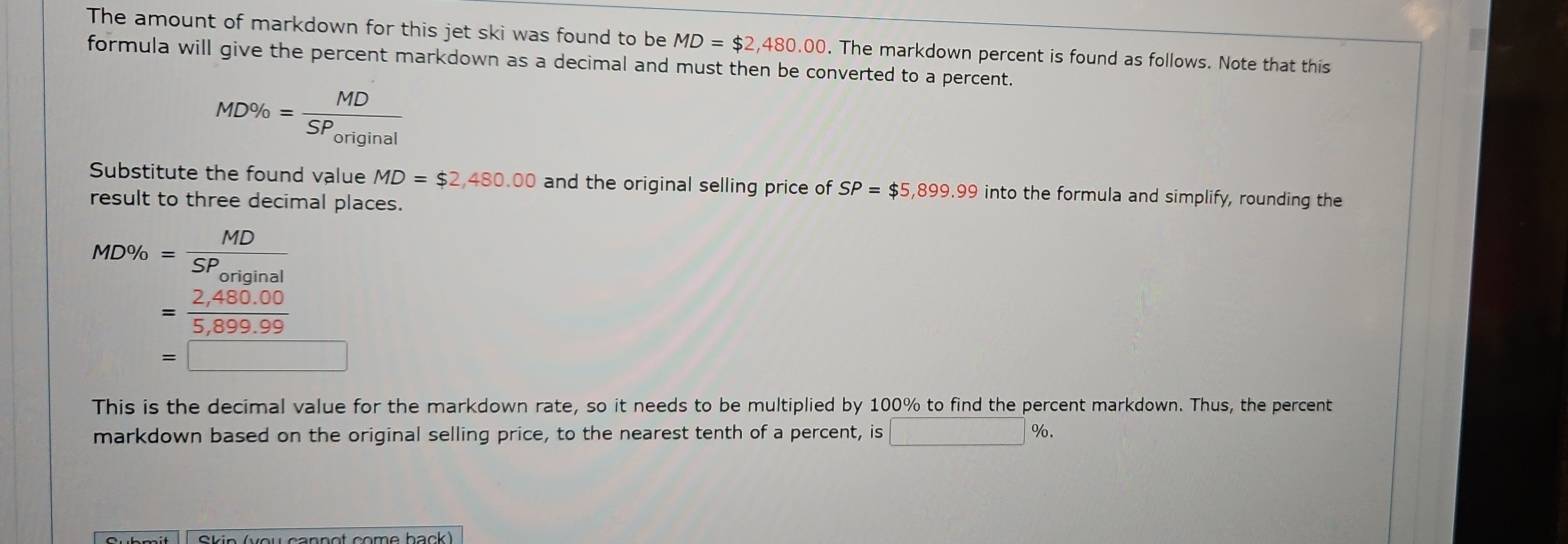 The amount of markdown for this jet ski was found to be MD=$2,480,00. The markdown percent is found as follows. Note that this 
formula will give the percent markdown as a decimal and must then be converted to a percent.
MD% =frac MDSP_original
Substitute the found value MD=$2,480.00 and the original selling price of SP=$5,899.99 into the formula and simplify, rounding the 
result to three decimal places.
MD% =frac MDSP_original
= (2,480.00)/5,899.99 
=□
This is the decimal value for the markdown rate, so it needs to be multiplied by 100% to find the percent markdown. Thus, the percent 
markdown based on the original selling price, to the nearest tenth of a percent, is □ x_□ /□  %. 
Skin (vou cannot come back)