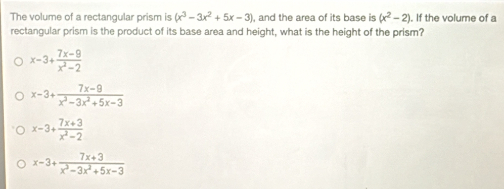 The volume of a rectangular prism is (x^3-3x^2+5x-3) , and the area of its base is (x^2-2). If the volume of a
rectangular prism is the product of its base area and height, what is the height of the prism?
x-3+ (7x-9)/x^2-2 
x-3+ (7x-9)/x^3-3x^2+5x-3 
x-3+ (7x+3)/x^2-2 
x-3+ (7x+3)/x^3-3x^2+5x-3 